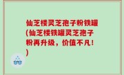 仙芝楼灵芝孢子粉铁罐(仙芝楼铁罐灵芝孢子粉再升级，价值不凡！)