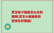 灵芝妹子锅底怎么吃的视频(灵芝小姐姐教你怎样吃好锅底)