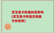 灵芝孢子粉是树舌粉吗(灵芝孢子粉是否同属于树舌粉)