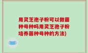 用灵芝孢子粉可以做菌种母种吗用灵芝孢子粉培养菌种母种的方法)