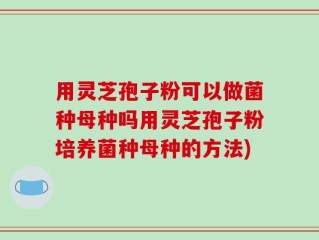 用灵芝孢子粉可以做菌种母种吗用灵芝孢子粉培养菌种母种的方法)