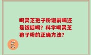 喝灵芝孢子粉饭前喝还是饭后喝？科学喝灵芝孢子粉的正确方法？