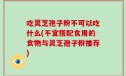 吃灵芝孢子粉不可以吃什么(不宜搭配食用的食物与灵芝孢子粉推荐)