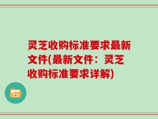 灵芝收购标准要求最新文件(最新文件：灵芝收购标准要求详解)