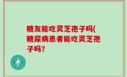 糖友能吃灵芝孢子吗(糖尿病患者能吃灵芝孢子吗？