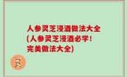 人参灵芝浸酒做法大全(人参灵芝浸酒必学！完美做法大全)