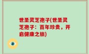 世圣灵芝孢子(世圣灵芝孢子：百年珍贵，开启健康之旅)