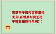 灵芝孢子粉和百香果相克么(百香果与灵芝孢子粉有相克作用吗？)