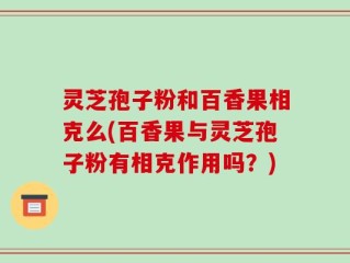 灵芝孢子粉和百香果相克么(百香果与灵芝孢子粉有相克作用吗？)