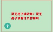 灵芝孢子油效用？灵芝孢子油有什么作用呀