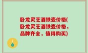 卧龙灵芝酒铁壶价格(卧龙灵芝酒铁壶价格，品牌齐全，值得购买)