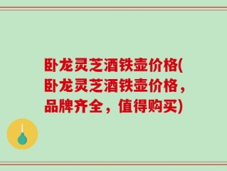 卧龙灵芝酒铁壶价格(卧龙灵芝酒铁壶价格，品牌齐全，值得购买)