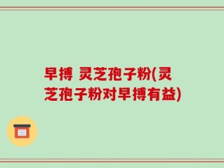 早搏 灵芝孢子粉(灵芝孢子粉对早搏有益)