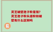 灵芝破壁孢子粉是饭？灵芝孢子粉头道粉和破壁有什么区别吗