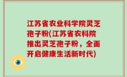 江苏省农业科学院灵芝孢子粉(江苏省农科院推出灵芝孢子粉，全面开启健康生活新时代)