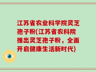 江苏省农业科学院灵芝孢子粉(江苏省农科院推出灵芝孢子粉，全面开启健康生活新时代)