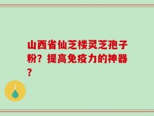 山西省仙芝楼灵芝孢子粉？提高免疫力的神器？
