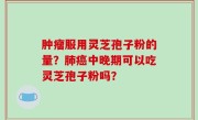 肿瘤服用灵芝孢子粉的量？肺癌中晚期可以吃灵芝孢子粉吗？