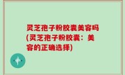 灵芝孢子粉胶囊美容吗(灵芝孢子粉胶囊：美容的正确选择)