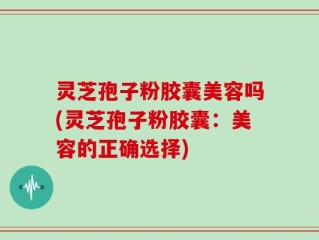 灵芝孢子粉胶囊美容吗(灵芝孢子粉胶囊：美容的正确选择)