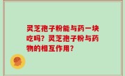 灵芝孢子粉能与药一块吃吗？灵芝孢子粉与药物的相互作用？