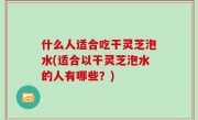 什么人适合吃干灵芝泡水(适合以干灵芝泡水的人有哪些？)