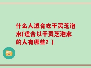 什么人适合吃干灵芝泡水(适合以干灵芝泡水的人有哪些？)