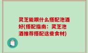 灵芝能跟什么搭配泡酒好(搭配指南：灵芝泡酒推荐搭配这些食材)