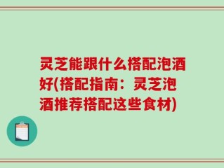 灵芝能跟什么搭配泡酒好(搭配指南：灵芝泡酒推荐搭配这些食材)