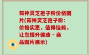 茹神灵芝孢子粉价格图片(茹神灵芝孢子粉：价格实惠，值得信赖，让您提升健康 - 商品图片展示)