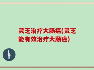 灵芝治疗大肠癌(灵芝能有效治疗大肠癌)