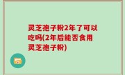 灵芝孢子粉2年了可以吃吗(2年后能否食用灵芝孢子粉)