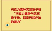 巧克力囊肿灵芝孢子粉_“巧克力囊肿与灵芝孢子粉：探索天然疗法的潜力”