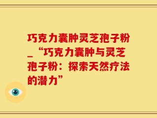 巧克力囊肿灵芝孢子粉_“巧克力囊肿与灵芝孢子粉：探索天然疗法的潜力”