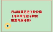丹华牌灵芝孢子粉价格 (丹华灵芝孢子粉价格查询及评测)