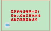 灵芝孢子油预防中风？给老人家送灵芝孢子油这类的保健品合适吗