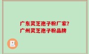 广东灵芝孢子粉厂家？广州灵芝孢子粉品牌