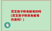 灵芝孢子粉有解毒的吗(灵芝孢子粉具有解毒作用吗？)