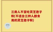 三类人不宜吃灵芝孢子粉(不适合三种人群食用的灵芝孢子粉)