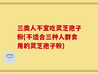 三类人不宜吃灵芝孢子粉(不适合三种人群食用的灵芝孢子粉)