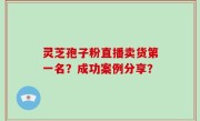 灵芝孢子粉直播卖货第一名？成功案例分享？