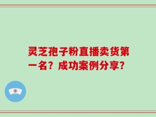 灵芝孢子粉直播卖货第一名？成功案例分享？