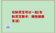 石斛灵芝可以一起(石斛灵芝联手：拥抱健康生活)
