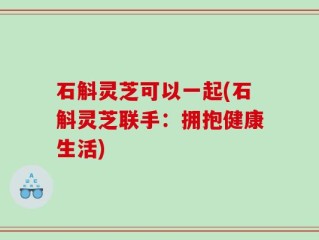 石斛灵芝可以一起(石斛灵芝联手：拥抱健康生活)