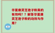 华夏康灵芝孢子粉真的有效吗？？解答华夏康灵芝孢子粉的功效与作用？