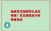 福建灵芝破壁粉礼盒在哪里？灵芝破壁孢子粉哪里有卖