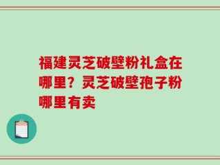 福建灵芝破壁粉礼盒在哪里？灵芝破壁孢子粉哪里有卖