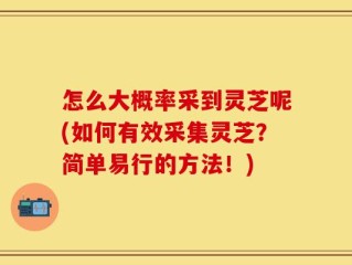 怎么大概率采到灵芝呢(如何有效采集灵芝？简单易行的方法！)