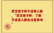 灵芝孢子粉不适用人群_“灵芝孢子粉：了解不适宜人群及注意事项”
