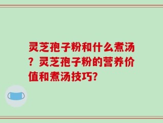 灵芝孢子粉和什么煮汤？灵芝孢子粉的营养价值和煮汤技巧？